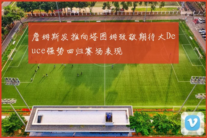 詹姆斯发推向塔图姆致敬期待大Deuce强势回归赛场表现