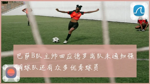 巴萨B队主帅回应德罗离队未通知强调球队还有众多优秀球员