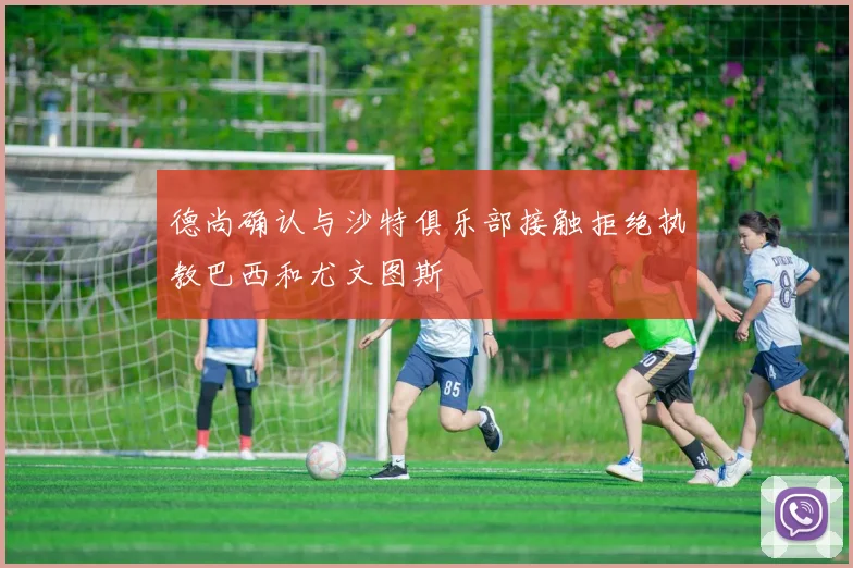 德尚确认与沙特俱乐部接触拒绝执教巴西和尤文图斯