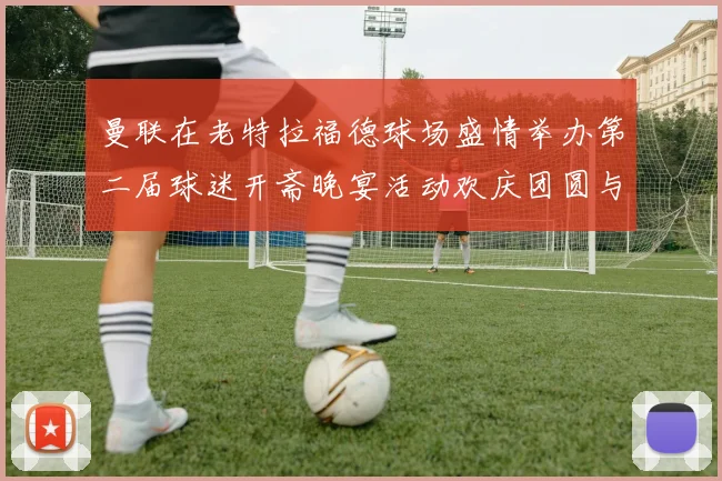 曼联在老特拉福德球场盛情举办第二届球迷开斋晚宴活动欢庆团圆与友谊