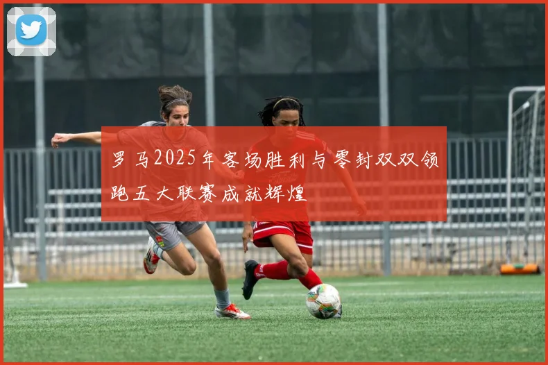 罗马2025年客场胜利与零封双双领跑五大联赛成就辉煌