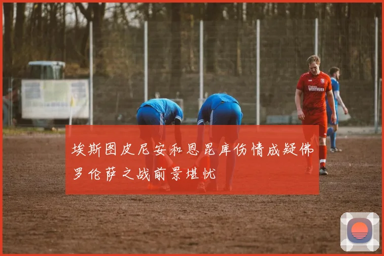 埃斯图皮尼安和恩昆库伤情成疑佛罗伦萨之战前景堪忧