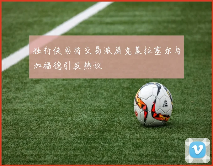 独行侠或将交易浓眉克莱拉塞尔与加福德引发热议