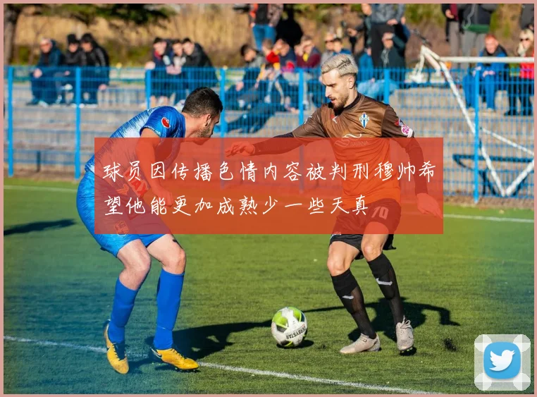 球员因传播色情内容被判刑穆帅希望他能更加成熟少一些天真