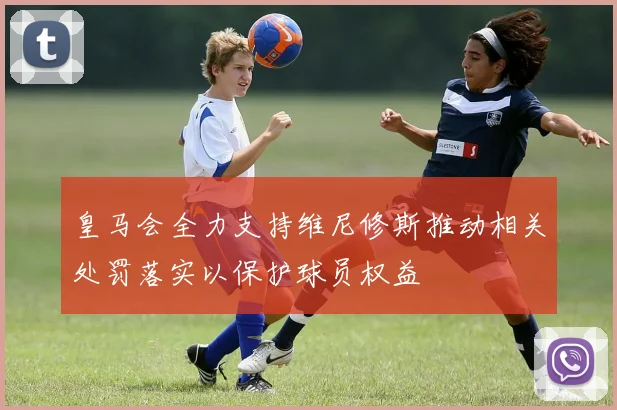 皇马会全力支持维尼修斯推动相关处罚落实以保护球员权益