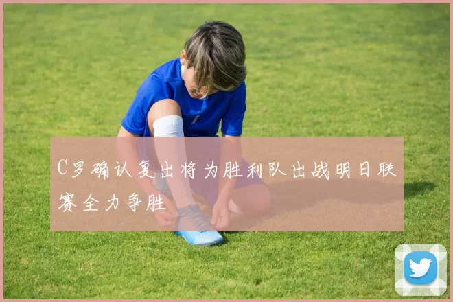 C罗确认复出将为胜利队出战明日联赛全力争胜