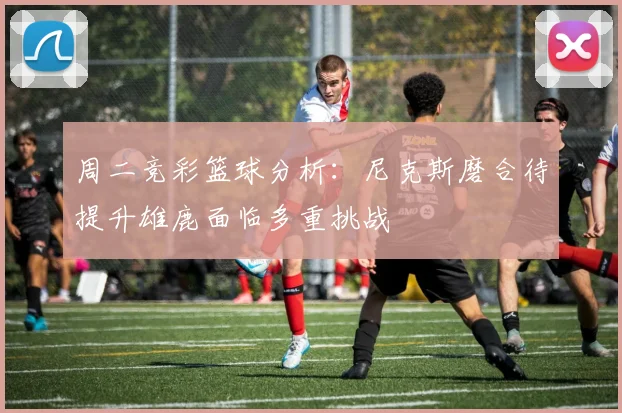 周二竞彩篮球分析：尼克斯磨合待提升雄鹿面临多重挑战