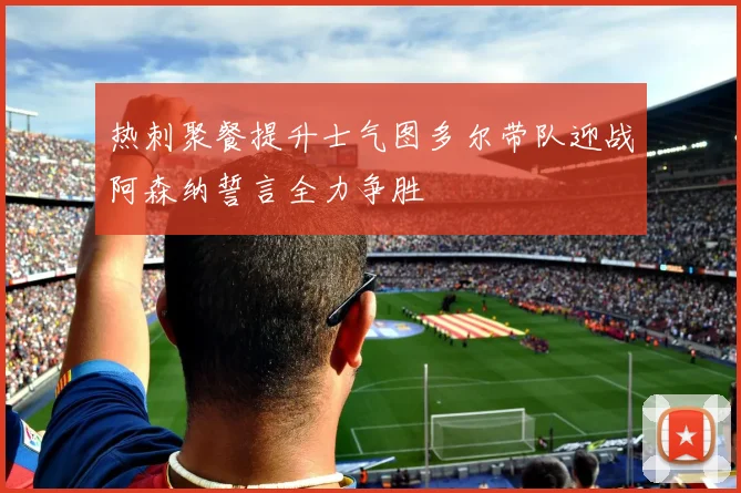热刺聚餐提升士气图多尔带队迎战阿森纳誓言全力争胜