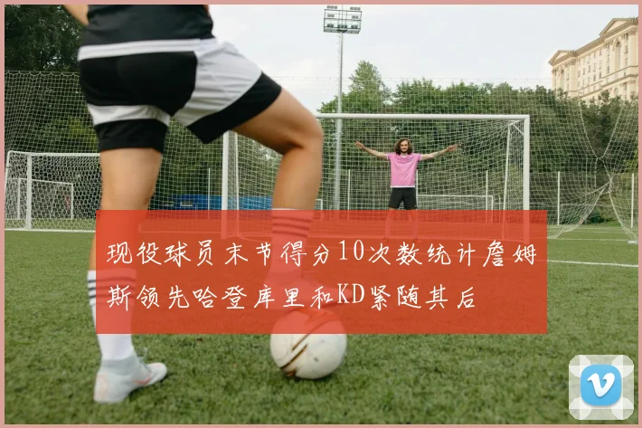 现役球员末节得分10次数统计詹姆斯领先哈登库里和KD紧随其后