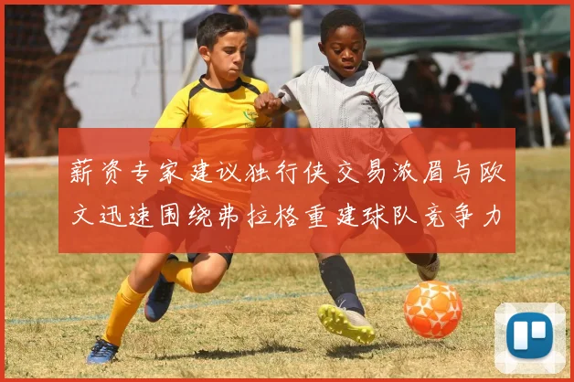 薪资专家建议独行侠交易浓眉与欧文迅速围绕弗拉格重建球队竞争力