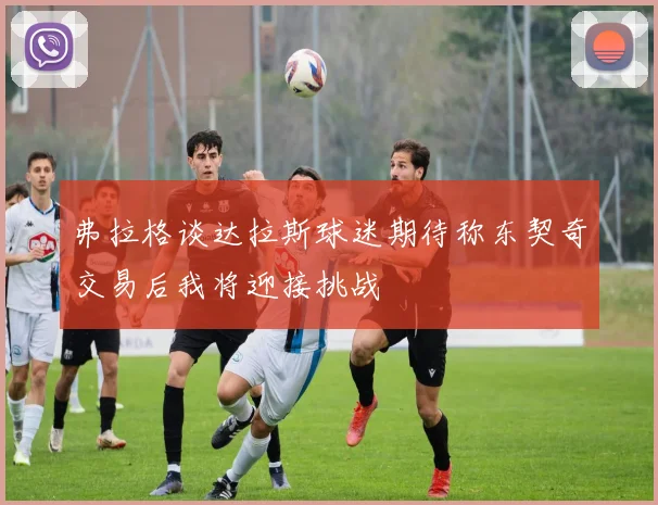 弗拉格谈达拉斯球迷期待称东契奇交易后我将迎接挑战