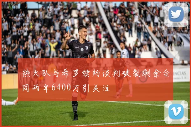 热火队与希罗续约谈判破裂剩余合同两年6400万引关注