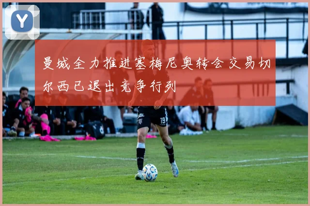 曼城全力推进塞梅尼奥转会交易切尔西已退出竞争行列