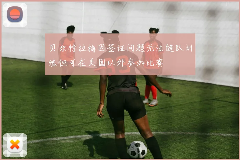 贝尔特拉梅因签证问题无法随队训练但可在美国以外参加比赛