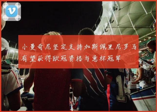 小曼奇尼坚定支持加斯佩里尼罗马有望获得欧冠资格与意杯冠军