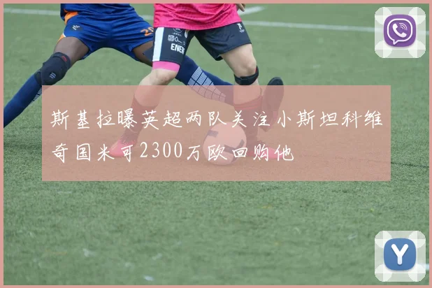 斯基拉曝英超两队关注小斯坦科维奇国米可2300万欧回购他