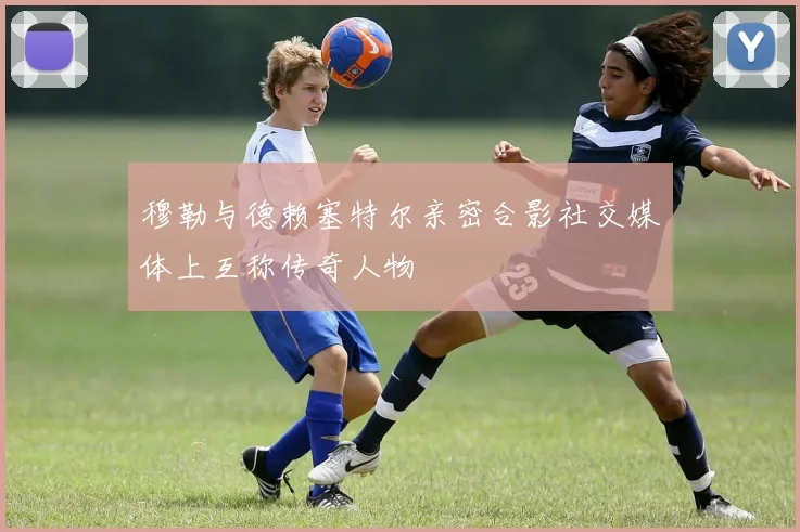 穆勒与德赖塞特尔亲密合影社交媒体上互称传奇人物
