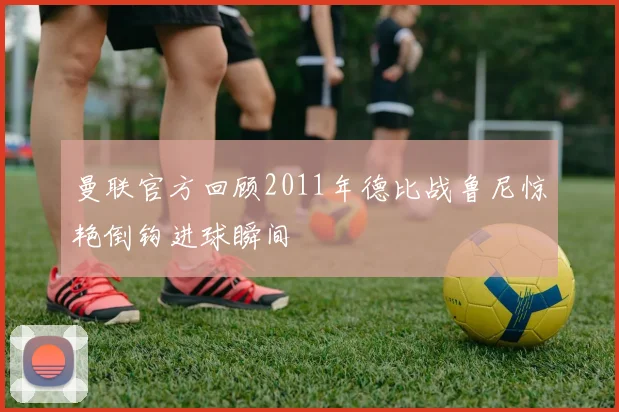 曼联官方回顾2011年德比战鲁尼惊艳倒钩进球瞬间
