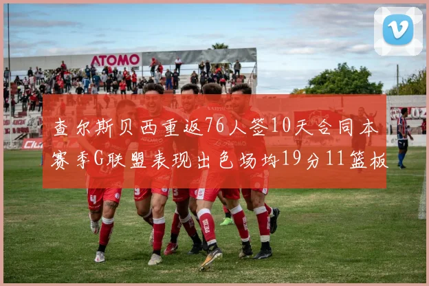 查尔斯贝西重返76人签10天合同本赛季G联盟表现出色场均19分11篮板