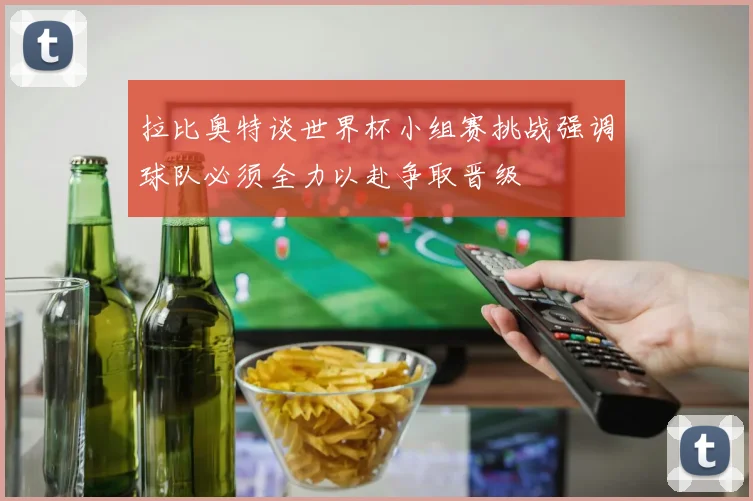 拉比奥特谈世界杯小组赛挑战强调球队必须全力以赴争取晋级