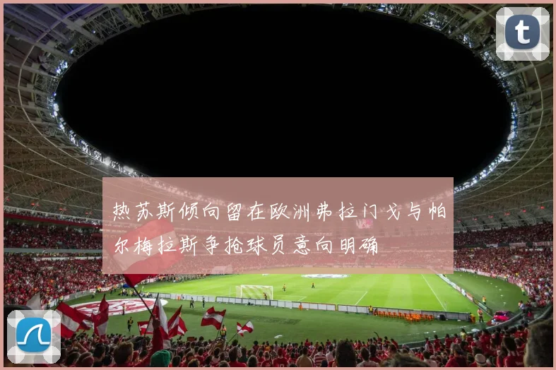 热苏斯倾向留在欧洲弗拉门戈与帕尔梅拉斯争抢球员意向明确