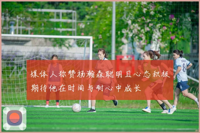 媒体人称赞杨瀚森聪明且心态积极期待他在时间与耐心中成长