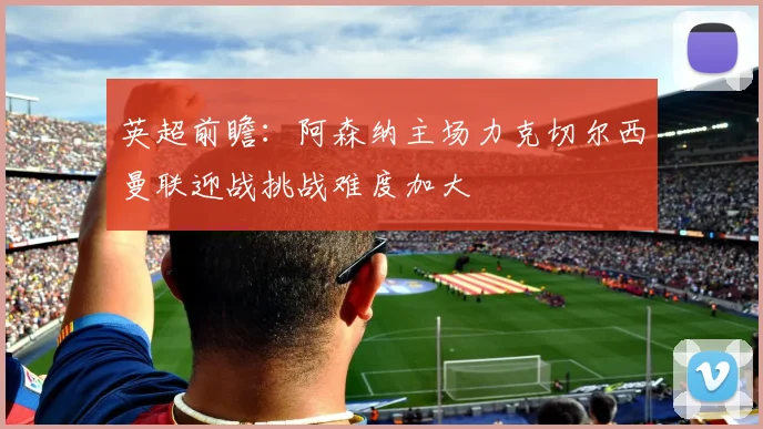 英超前瞻：阿森纳主场力克切尔西曼联迎战挑战难度加大