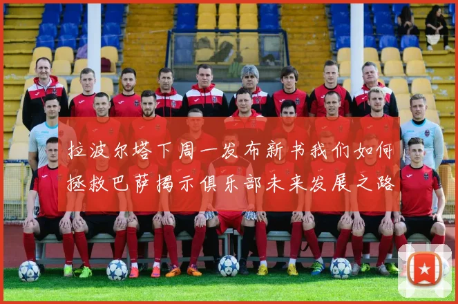 拉波尔塔下周一发布新书我们如何拯救巴萨揭示俱乐部未来发展之路