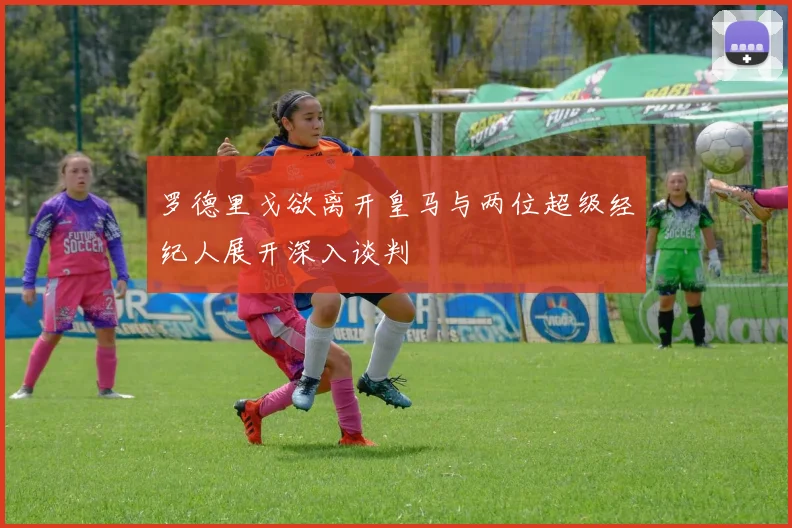 罗德里戈欲离开皇马与两位超级经纪人展开深入谈判