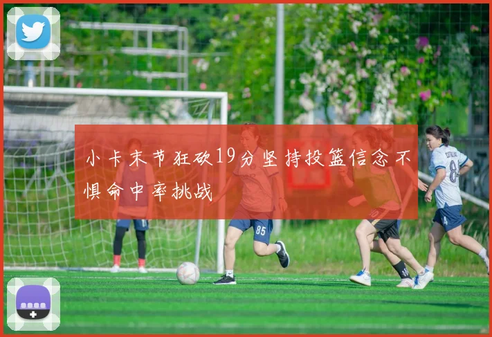 小卡末节狂砍19分坚持投篮信念不惧命中率挑战