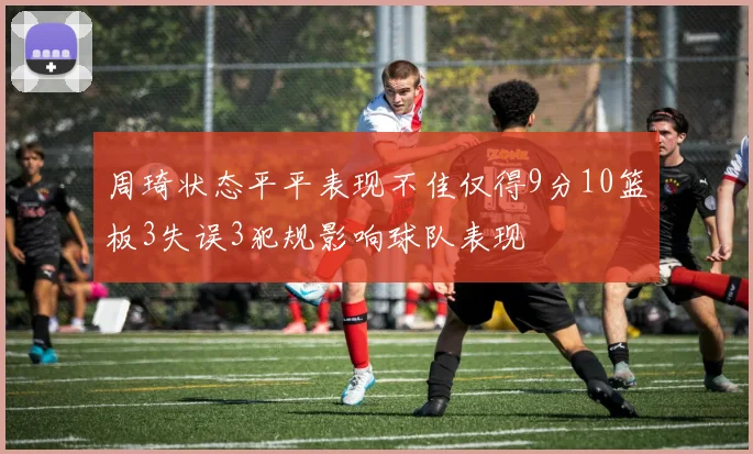 周琦状态平平表现不佳仅得9分10篮板3失误3犯规影响球队表现